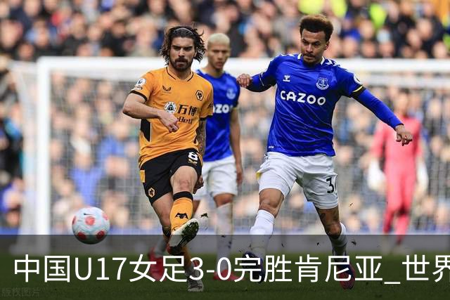 中国U17女足3-0完胜肯尼亚 世界杯首战告捷展现夺冠潜力