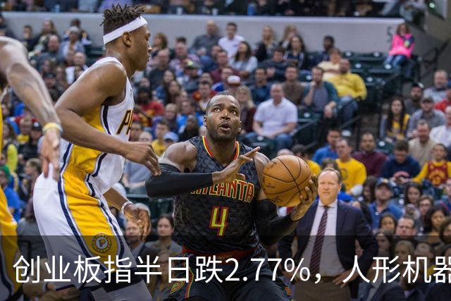 创业板指半日跌2.77%，人形机器人概念逆势走强，算力硬件股集体走弱