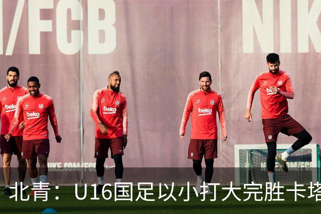 北青：U16国足以小打大完胜卡塔尔，目标完成高水平实战演练
