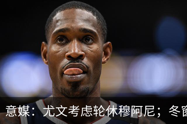 意媒：尤文考虑轮休穆阿尼；冬窗盯上巴洛贡