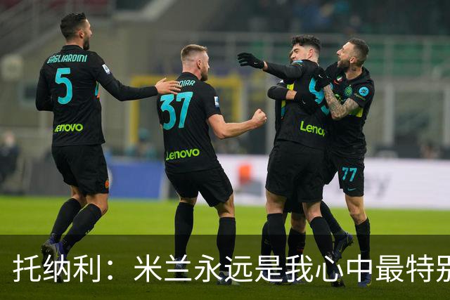 托纳利：米兰永远是我心中最特别的球队，我还是会一直关注他们