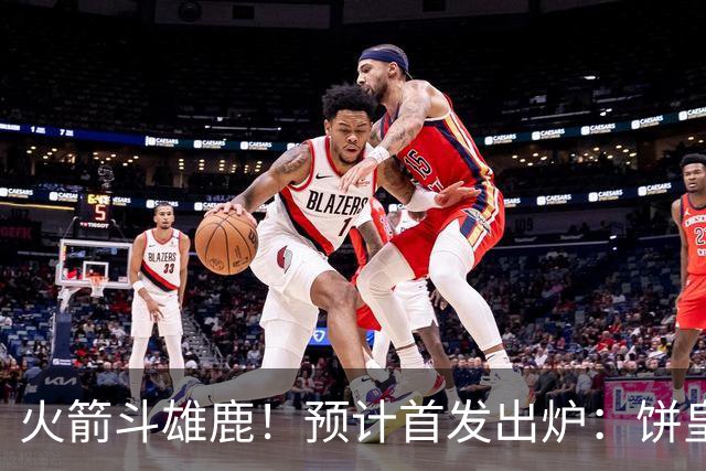 火箭斗雄鹿！预计首发出炉：饼皇顶替申京，双控卫搭档后场，杜兰特变主攻点