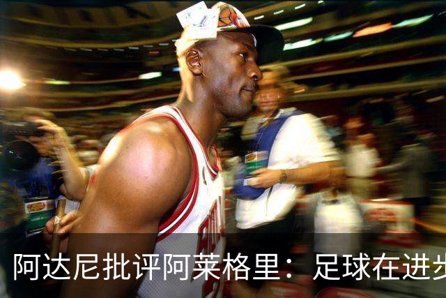 阿达尼批评阿莱格里：足球在进步，他却始终跟不上